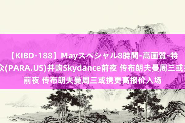 【KIBD-188】Mayスペシャル8時間-高画質-特別編 派拉蒙民众(PARA.US)并购Skydance前夜 传布朗夫曼周三或携更高报价入场