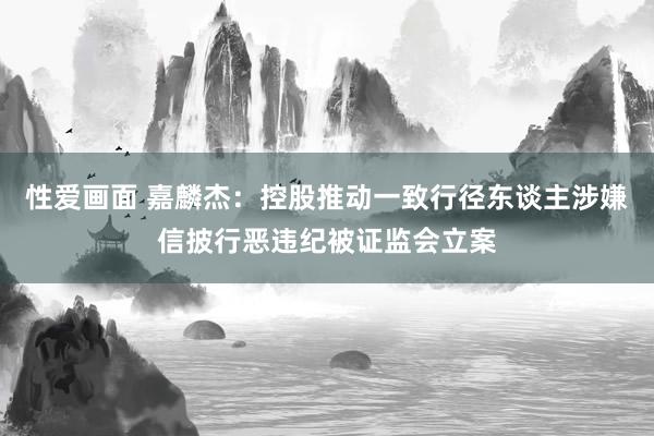 性爱画面 嘉麟杰：控股推动一致行径东谈主涉嫌信披行恶违纪被证监会立案