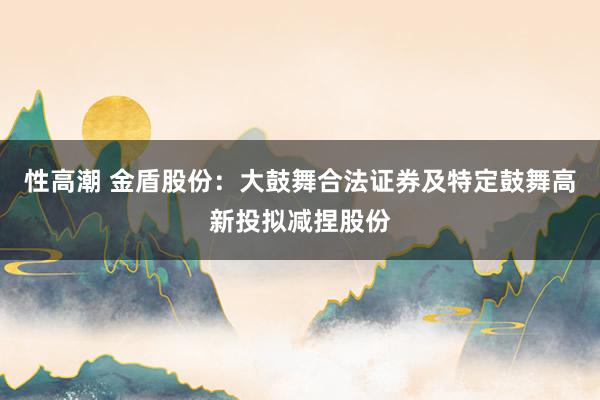 性高潮 金盾股份：大鼓舞合法证券及特定鼓舞高新投拟减捏股份