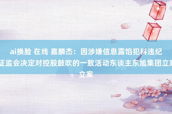 ai换脸 在线 嘉麟杰：因涉嫌信息露馅犯科违纪 证监会决定对控股鼓吹的一致活动东谈主东旭集团立案