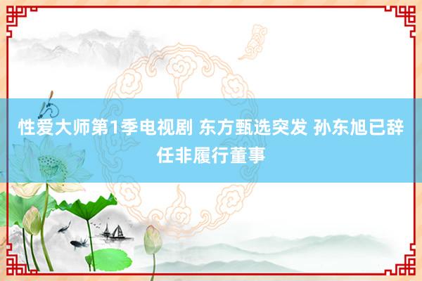性爱大师第1季电视剧 东方甄选突发 孙东旭已辞任非履行董事
