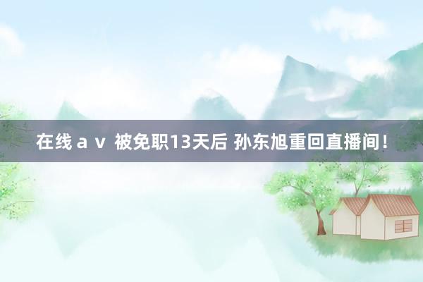 在线ａｖ 被免职13天后 孙东旭重回直播间！