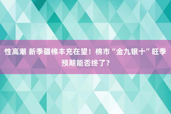 性高潮 新季疆棉丰充在望！棉市“金九银十”旺季预期能否终了？