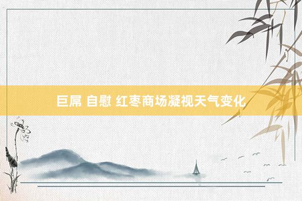 巨屌 自慰 红枣商场凝视天气变化