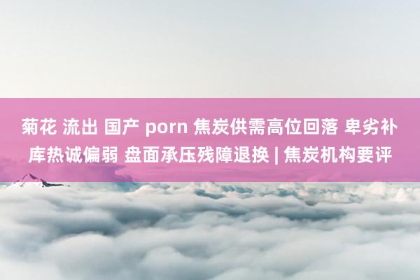 菊花 流出 国产 porn 焦炭供需高位回落 卑劣补库热诚偏弱 盘面承压残障退换 | 焦炭机构要评