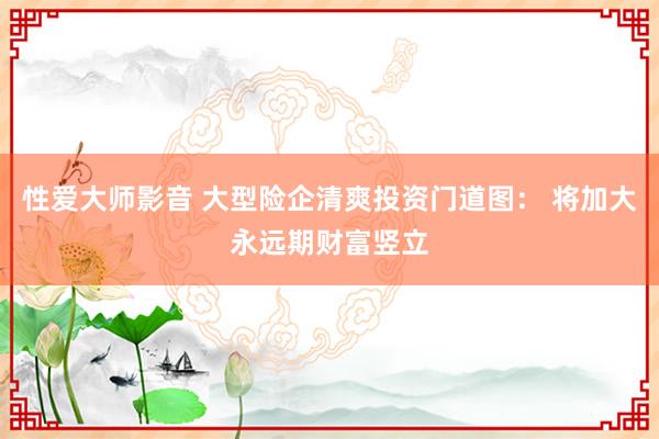 性爱大师影音 大型险企清爽投资门道图： 将加大永远期财富竖立