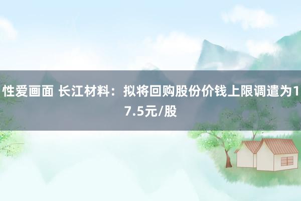 性爱画面 长江材料：拟将回购股份价钱上限调遣为17.5元/股