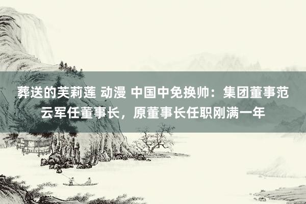 葬送的芙莉莲 动漫 中国中免换帅：集团董事范云军任董事长，原董事长任职刚满一年