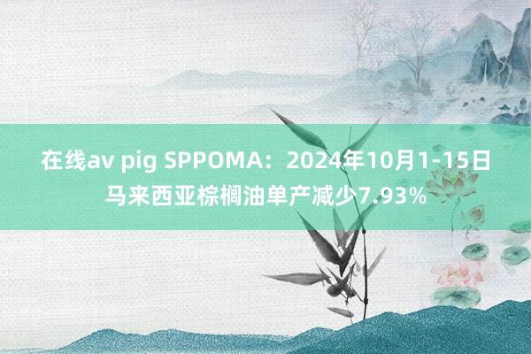 在线av pig SPPOMA：2024年10月1-15日马来西亚棕榈油单产减少7.93%
