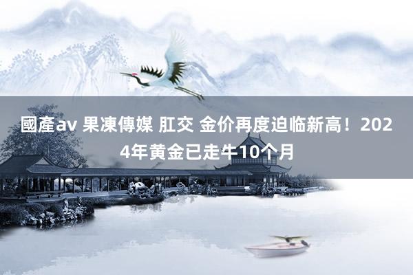 國產av 果凍傳媒 肛交 金价再度迫临新高！2024年黄金已走牛10个月