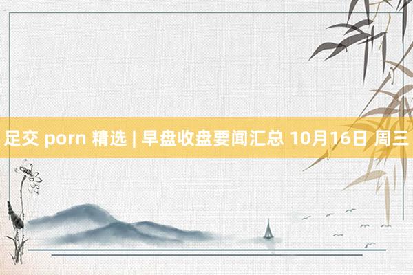 足交 porn 精选 | 早盘收盘要闻汇总 10月16日 周三