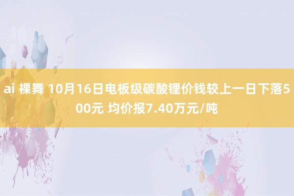 ai 裸舞 10月16日电板级碳酸锂价钱较上一日下落500元 均价报7.40万元/吨