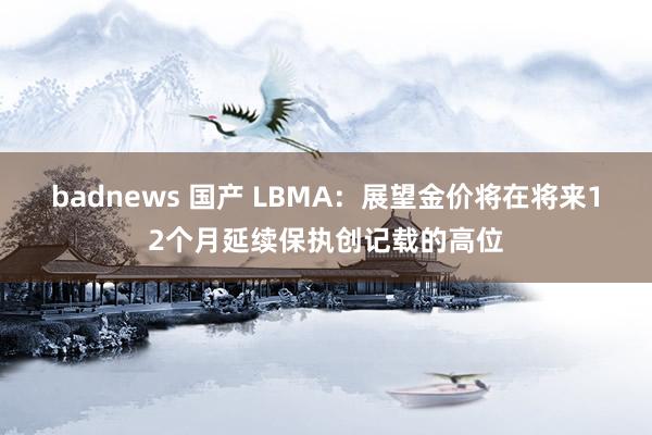 badnews 国产 LBMA：展望金价将在将来12个月延续保执创记载的高位