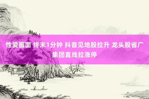 性爱画面 终末1分钟 抖音见地股拉升 龙头股省广集团直线拉涨停