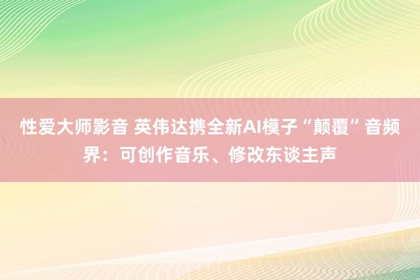 性爱大师影音 英伟达携全新AI模子“颠覆”音频界：可创作音乐、修改东谈主声