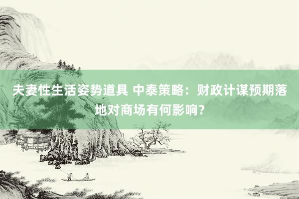 夫妻性生活姿势道具 中泰策略：财政计谋预期落地对商场有何影响？