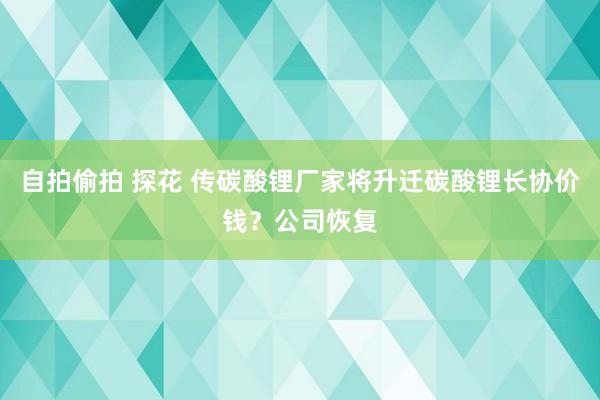 自拍偷拍 探花 传碳酸锂厂家将升迁碳酸锂长协价钱？公司恢复