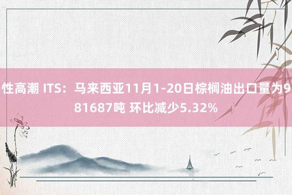 性高潮 ITS：马来西亚11月1-20日棕榈油出口量为981687吨 环比减少5.32%