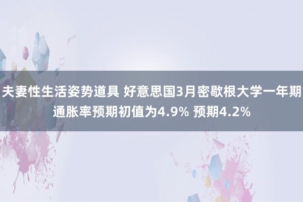 夫妻性生活姿势道具 好意思国3月密歇根大学一年期通胀率预期初值为4.9% 预期4.2%