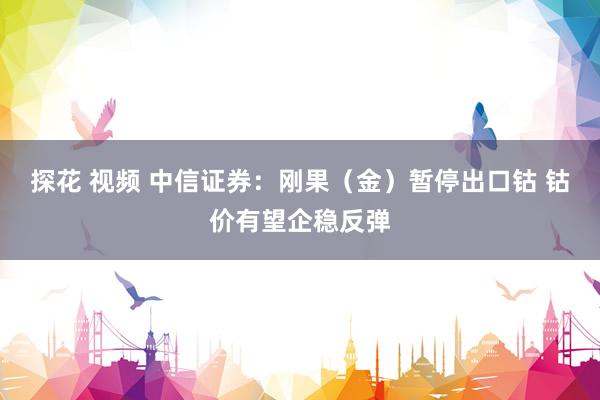 探花 视频 中信证券：刚果（金）暂停出口钴 钴价有望企稳反弹