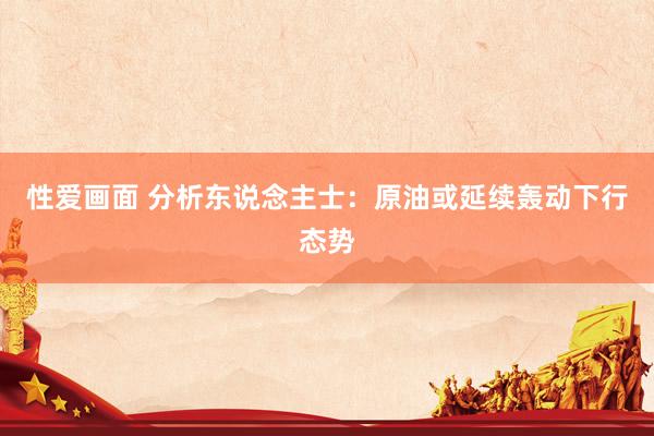 性爱画面 分析东说念主士：原油或延续轰动下行态势