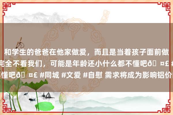 和学生的爸爸在他家做爱，而且是当着孩子面前做爱，太刺激了，孩子完全不看我们，可能是年龄还小什么都不懂吧🤣 #同城 #文爱 #自慰 需求将成为影响铝价的枢纽身分