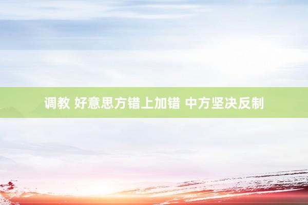 调教 好意思方错上加错 中方坚决反制