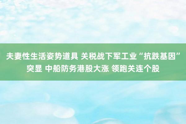 夫妻性生活姿势道具 关税战下军工业“抗跌基因”突显 中船防务港股大涨 领跑关连个股