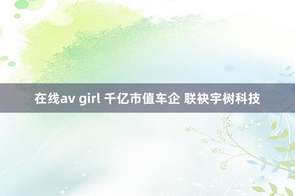 在线av girl 千亿市值车企 联袂宇树科技